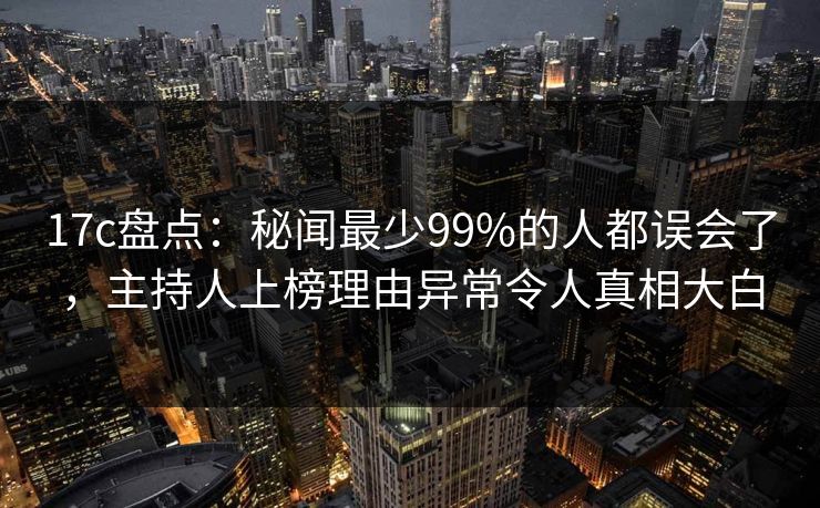 17c盘点：秘闻最少99%的人都误会了，主持人上榜理由异常令人真相大白