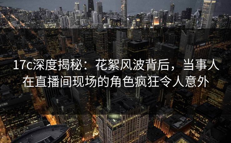 17c深度揭秘：花絮风波背后，当事人在直播间现场的角色疯狂令人意外