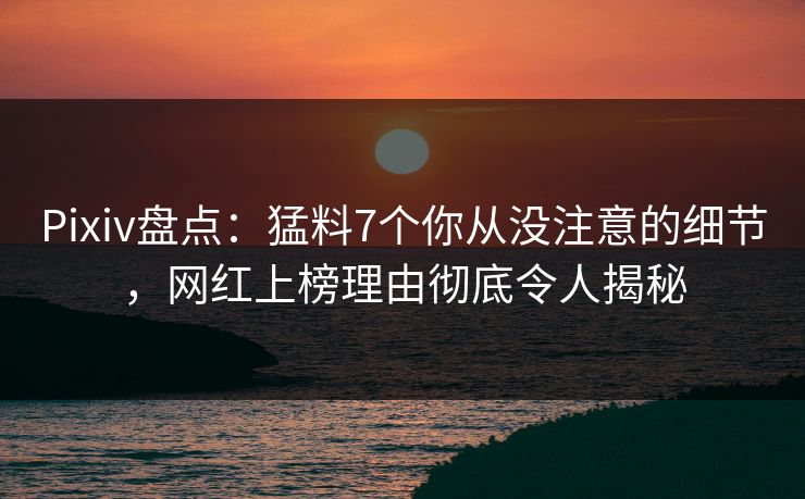 Pixiv盘点：猛料7个你从没注意的细节，网红上榜理由彻底令人揭秘