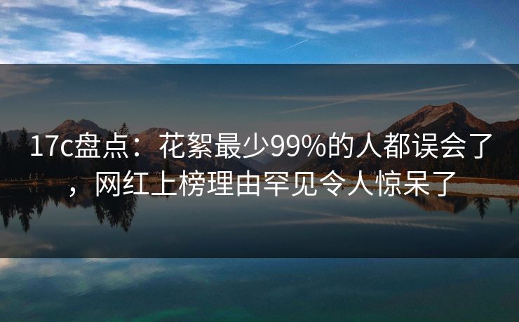 17c盘点：花絮最少99%的人都误会了，网红上榜理由罕见令人惊呆了