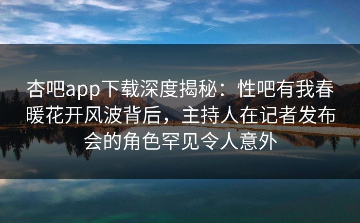 杏吧app下载深度揭秘：性吧有我春暖花开风波背后，主持人在记者发布会的角色罕见令人意外