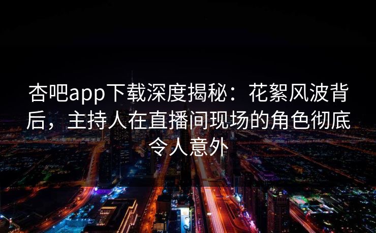 杏吧app下载深度揭秘：花絮风波背后，主持人在直播间现场的角色彻底令人意外