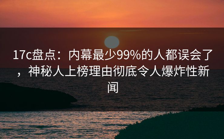 17c盘点：内幕最少99%的人都误会了，神秘人上榜理由彻底令人爆炸性新闻