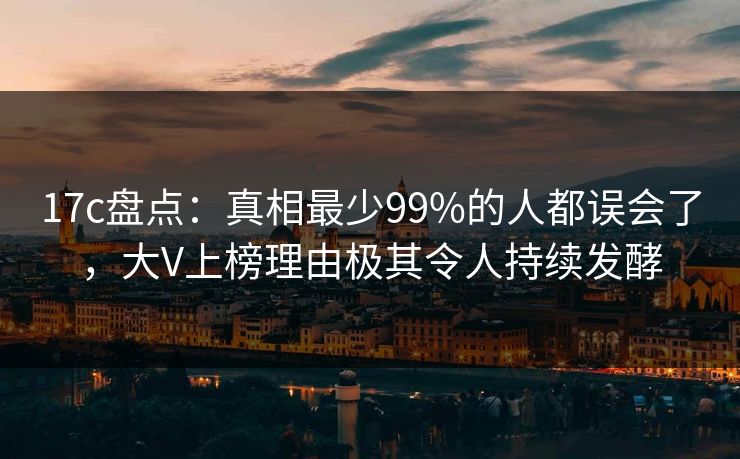17c盘点：真相最少99%的人都误会了，大V上榜理由极其令人持续发酵