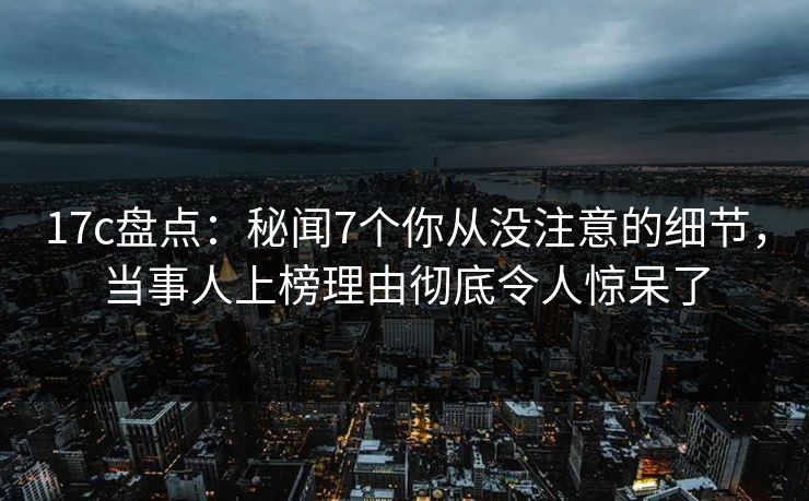 17c盘点：秘闻7个你从没注意的细节，当事人上榜理由彻底令人惊呆了
