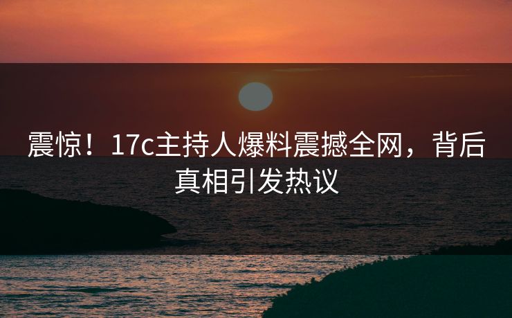 震惊！17c主持人爆料震撼全网，背后真相引发热议