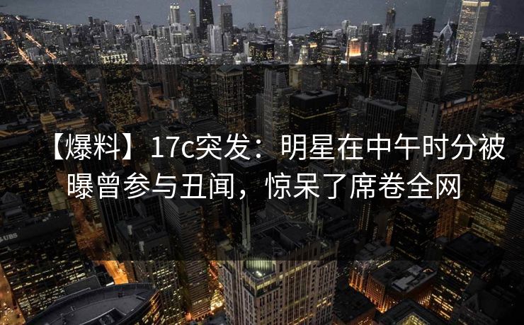 【爆料】17c突发：明星在中午时分被曝曾参与丑闻，惊呆了席卷全网