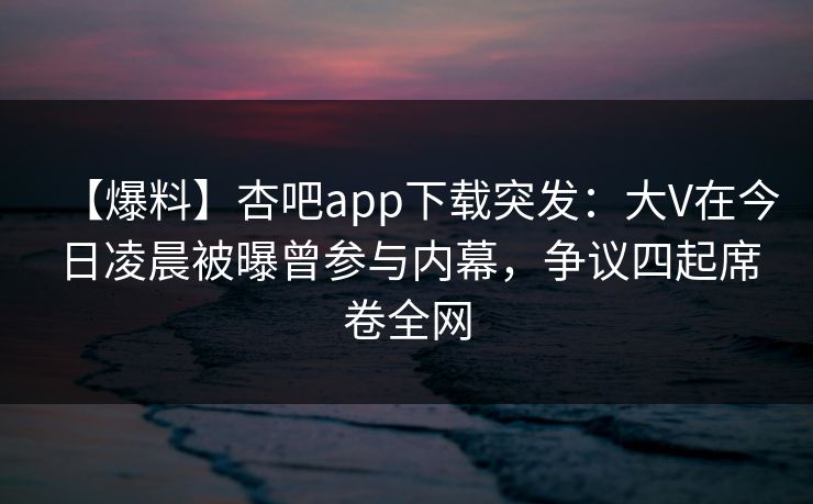 【爆料】杏吧app下载突发：大V在今日凌晨被曝曾参与内幕，争议四起席卷全网