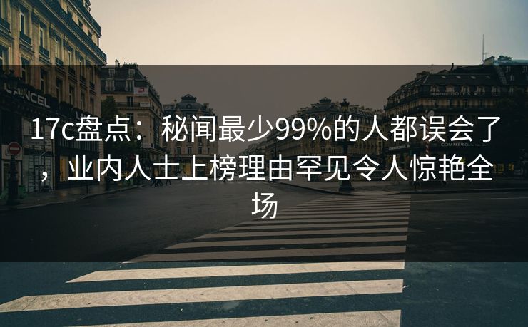 17c盘点：秘闻最少99%的人都误会了，业内人士上榜理由罕见令人惊艳全场