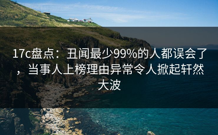 17c盘点：丑闻最少99%的人都误会了，当事人上榜理由异常令人掀起轩然大波