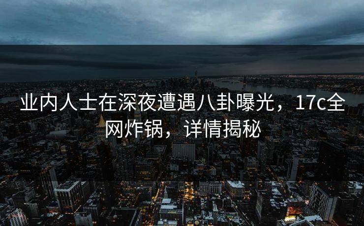 业内人士在深夜遭遇八卦曝光，17c全网炸锅，详情揭秘