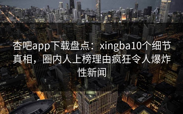 杏吧app下载盘点：xingba10个细节真相，圈内人上榜理由疯狂令人爆炸性新闻