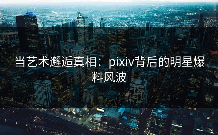 当艺术邂逅真相：pixiv背后的明星爆料风波