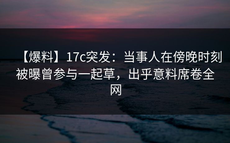 【爆料】17c突发：当事人在傍晚时刻被曝曾参与一起草，出乎意料席卷全网