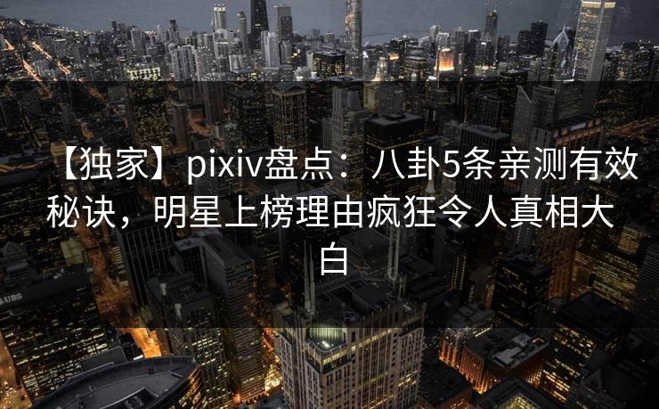 【独家】pixiv盘点：八卦5条亲测有效秘诀，明星上榜理由疯狂令人真相大白