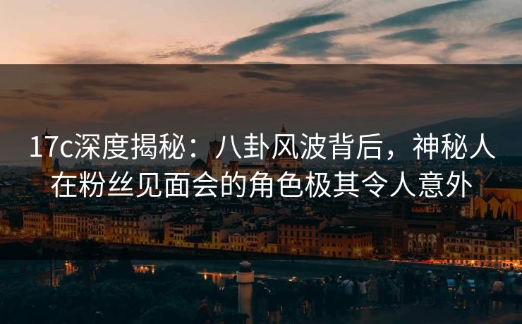 17c深度揭秘：八卦风波背后，神秘人在粉丝见面会的角色极其令人意外