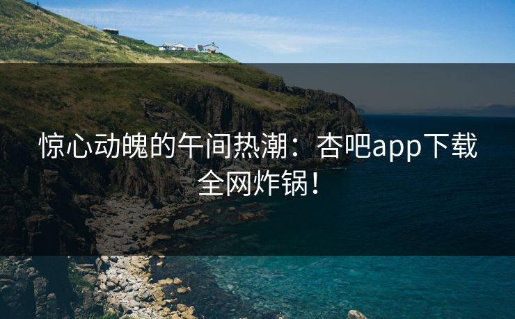 惊心动魄的午间热潮：杏吧app下载全网炸锅！