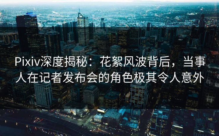 Pixiv深度揭秘：花絮风波背后，当事人在记者发布会的角色极其令人意外