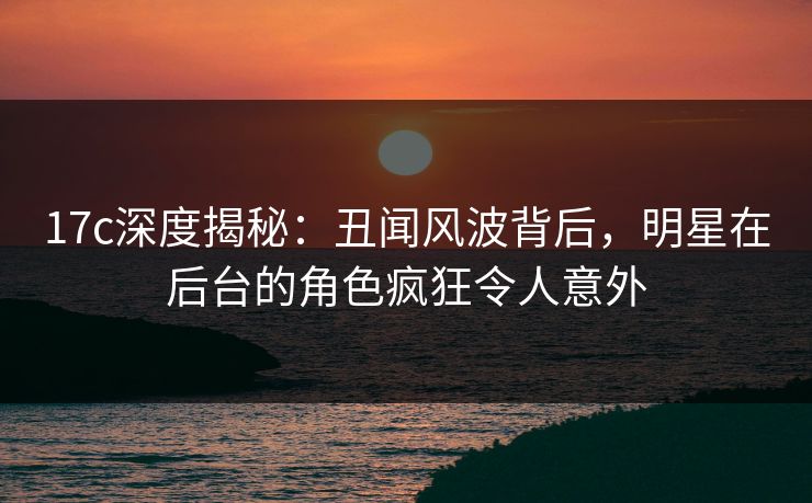 17c深度揭秘：丑闻风波背后，明星在后台的角色疯狂令人意外