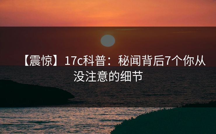 【震惊】17c科普：秘闻背后7个你从没注意的细节