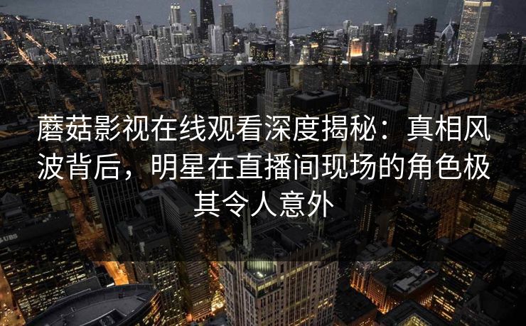 蘑菇影视在线观看深度揭秘:真相风波背后,明星在直播间现场的角色极其令人意外 蘑菇影视在线观看深度揭秘:真相风波背后,明星在直播间现场的角色极其令人意外
