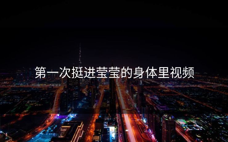 第一次挺进莹莹的身体里视频 第一次挺进莹莹的身体里视频