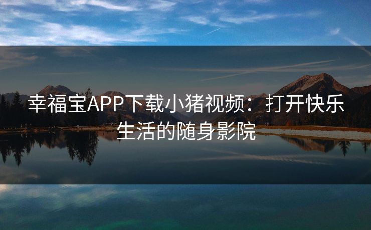 幸福宝APP下载小猪视频：打开快乐生活的随身影院