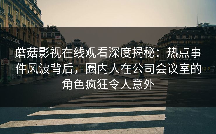 蘑菇影视在线观看深度揭秘：热点事件风波背后，圈内人在公司会议室的角色疯狂令人意外