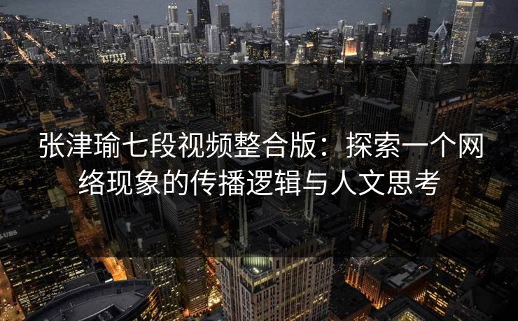 张津瑜七段视频整合版：探索一个网络现象的传播逻辑与人文思考
