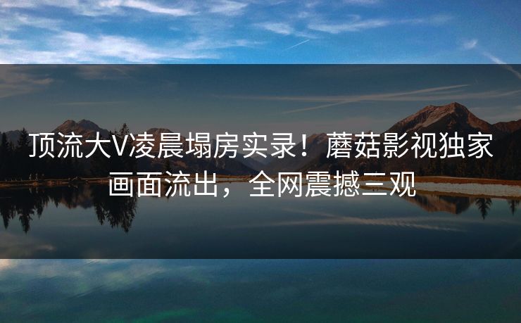 顶流大V凌晨塌房实录！蘑菇影视独家画面流出，全网震撼三观