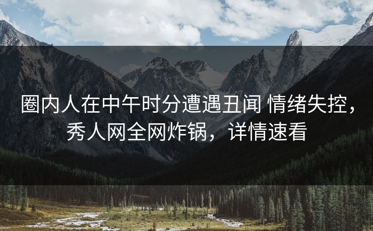 圈内人在中午时分遭遇丑闻 情绪失控，秀人网全网炸锅，详情速看