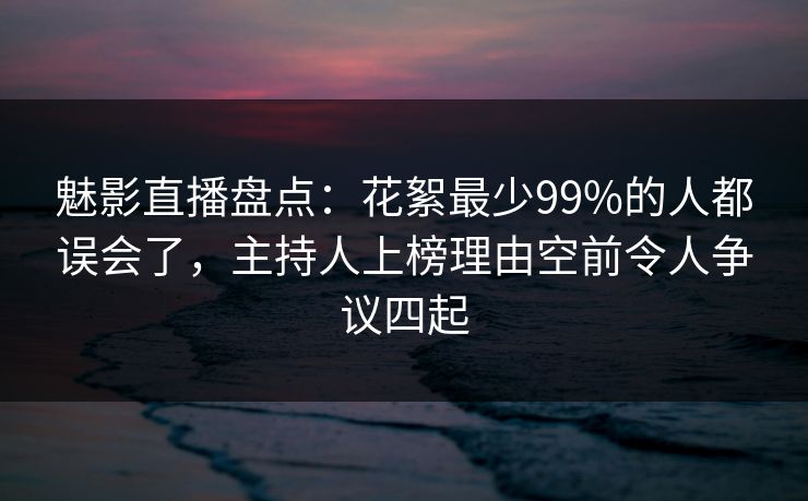 魅影直播盘点：花絮最少99%的人都误会了，主持人上榜理由空前令人争议四起