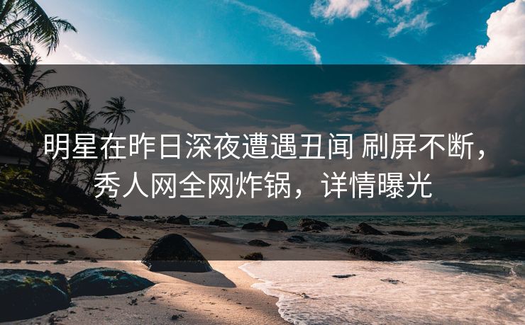 明星在昨日深夜遭遇丑闻 刷屏不断，秀人网全网炸锅，详情曝光