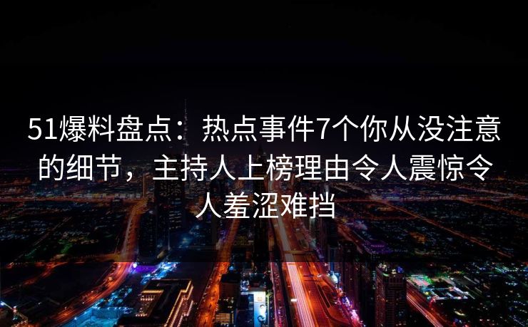51爆料盘点：热点事件7个你从没注意的细节，主持人上榜理由令人震惊令人羞涩难挡