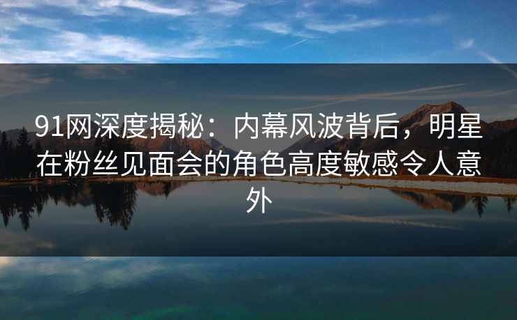 91网深度揭秘：内幕风波背后，明星在粉丝见面会的角色高度敏感令人意外