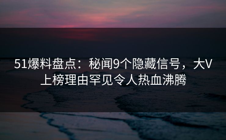 51爆料盘点：秘闻9个隐藏信号，大V上榜理由罕见令人热血沸腾