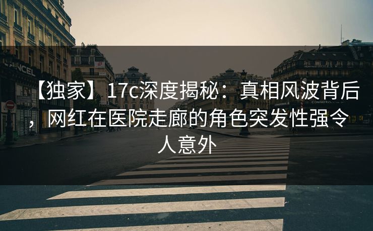 【独家】17c深度揭秘：真相风波背后，网红在医院走廊的角色突发性强令人意外