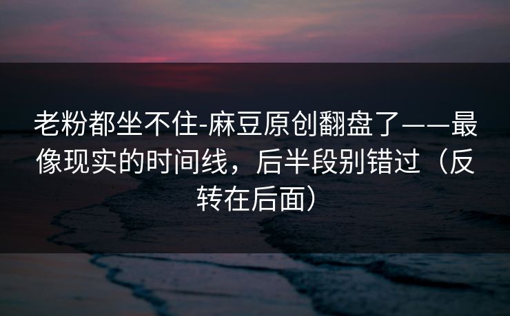 老粉都坐不住-麻豆原创翻盘了——最像现实的时间线，后半段别错过（反转在后面）