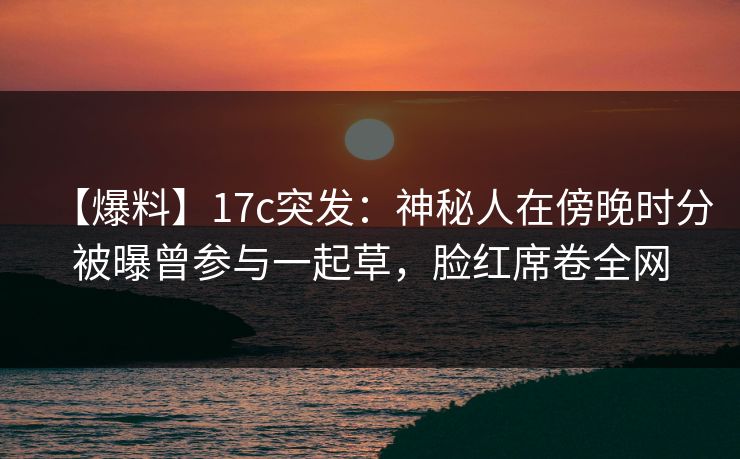 【爆料】17c突发：神秘人在傍晚时分被曝曾参与一起草，脸红席卷全网