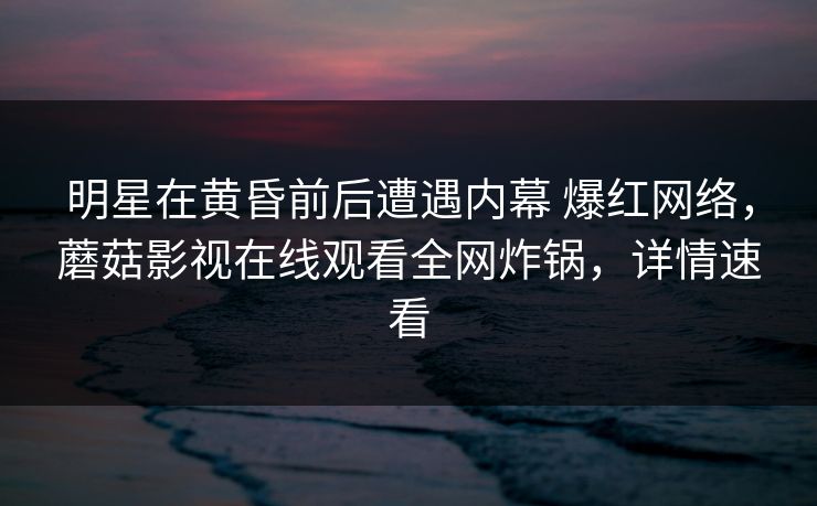 明星在黄昏前后遭遇内幕 爆红网络，蘑菇影视在线观看全网炸锅，详情速看