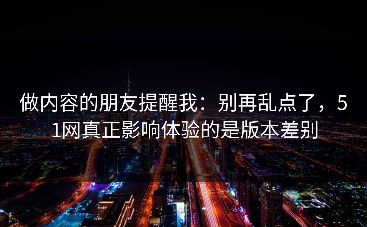 做内容的朋友提醒我：别再乱点了，51网真正影响体验的是版本差别