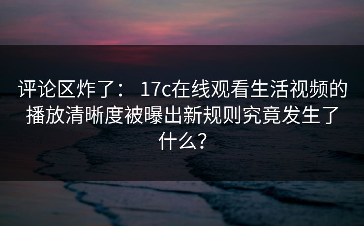评论区炸了： 17c在线观看生活视频的播放清晰度被曝出新规则究竟发生了什么？