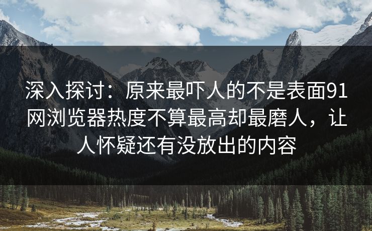 深入探讨：原来最吓人的不是表面91网浏览器热度不算最高却最磨人，让人怀疑还有没放出的内容
